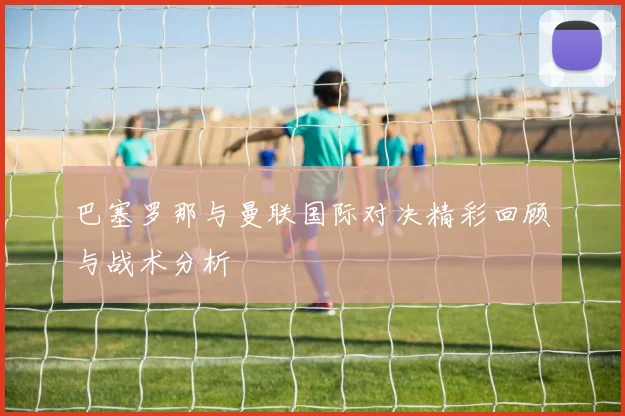 巴塞罗那与曼联国际对决精彩回顾与战术分析