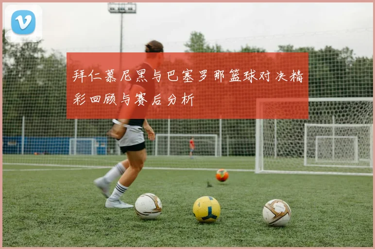 拜仁慕尼黑与巴塞罗那篮球对决精彩回顾与赛后分析
