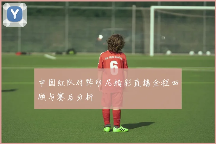 中国红队对阵印尼精彩直播全程回顾与赛后分析
