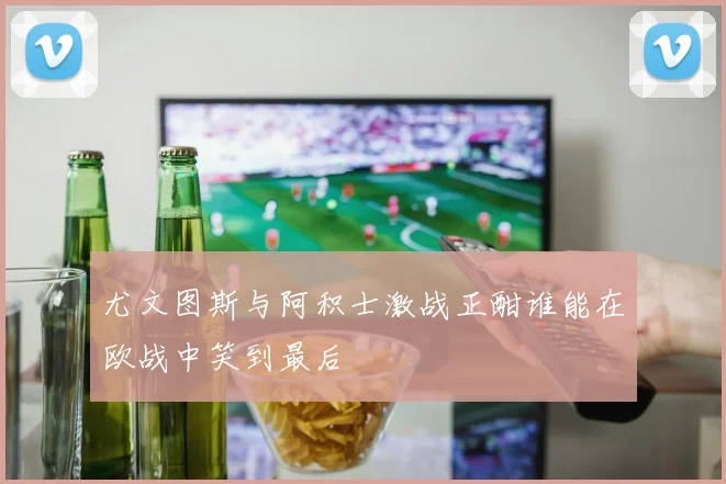 尤文图斯与阿积士激战正酣谁能在欧战中笑到最后