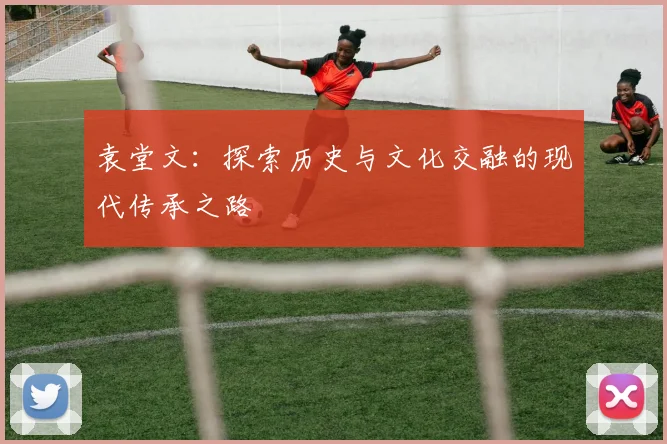 袁堂文：探索历史与文化交融的现代传承之路
