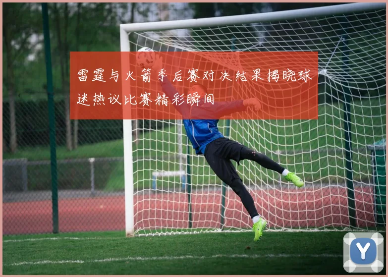 雷霆与火箭季后赛对决结果揭晓球迷热议比赛精彩瞬间