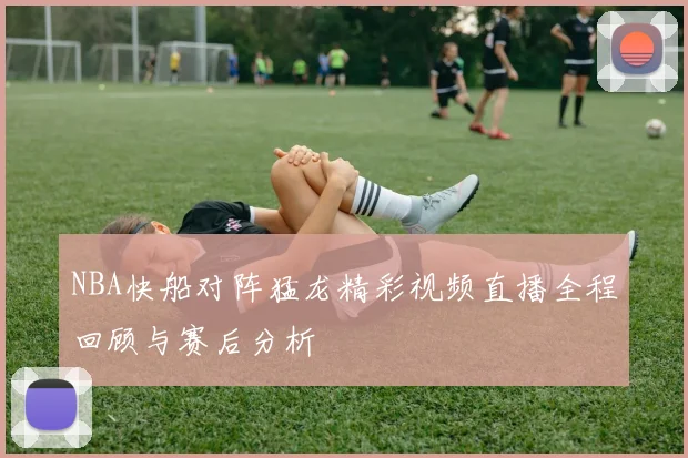 NBA快船对阵猛龙精彩视频直播全程回顾与赛后分析