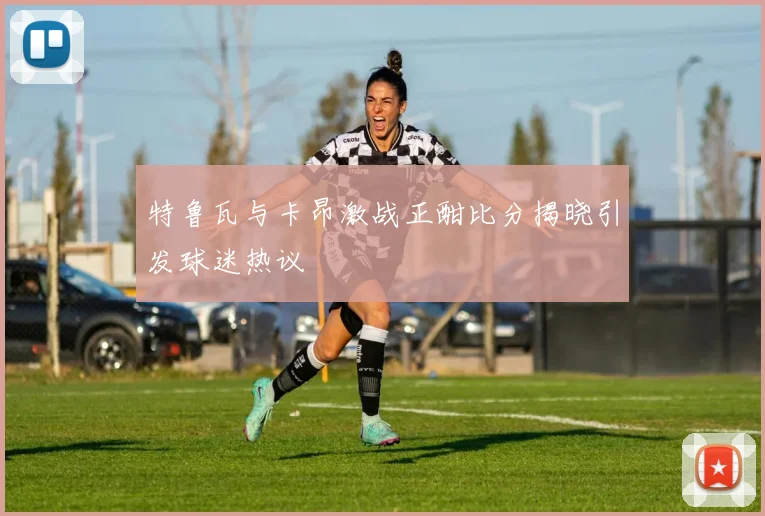 特鲁瓦与卡昂激战正酣比分揭晓引发球迷热议