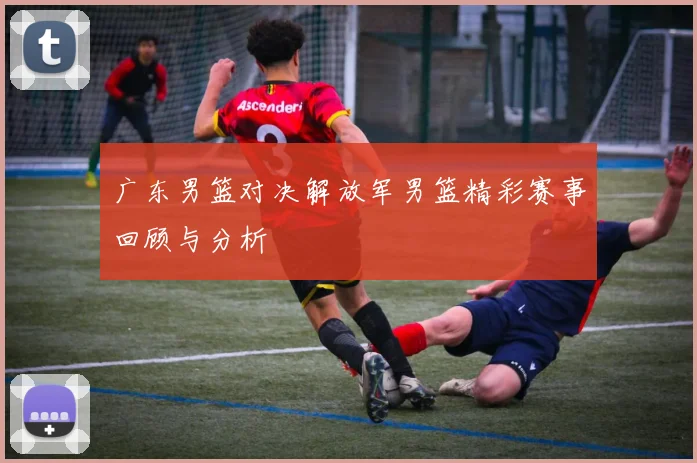 广东男篮对决解放军男篮精彩赛事回顾与分析