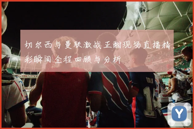 切尔西与曼联激战正酣现场直播精彩瞬间全程回顾与分析