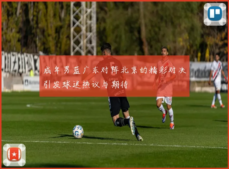 成年男蓝广东对阵北京的精彩对决引发球迷热议与期待