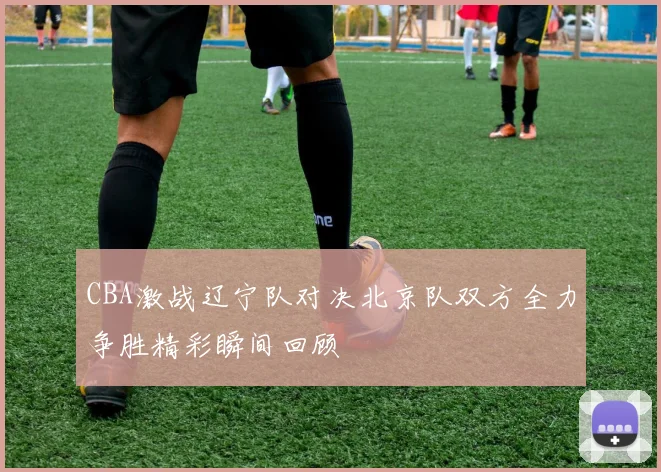CBA激战辽宁队对决北京队双方全力争胜精彩瞬间回顾