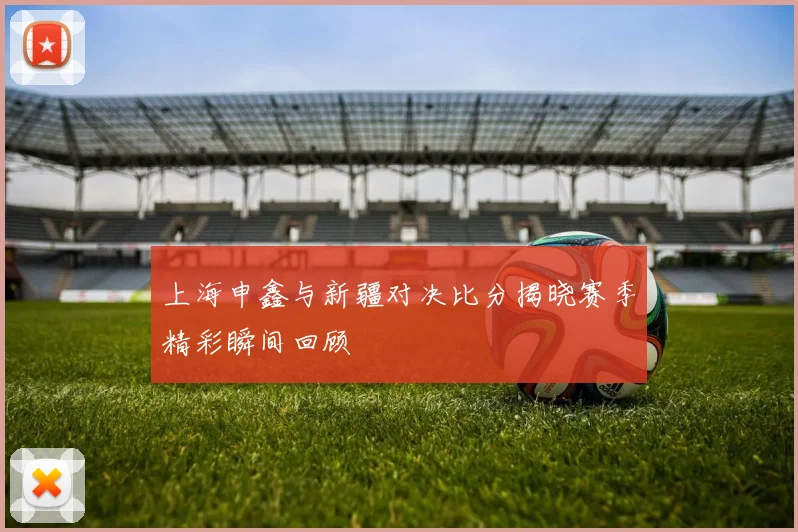 上海申鑫与新疆对决比分揭晓赛季精彩瞬间回顾