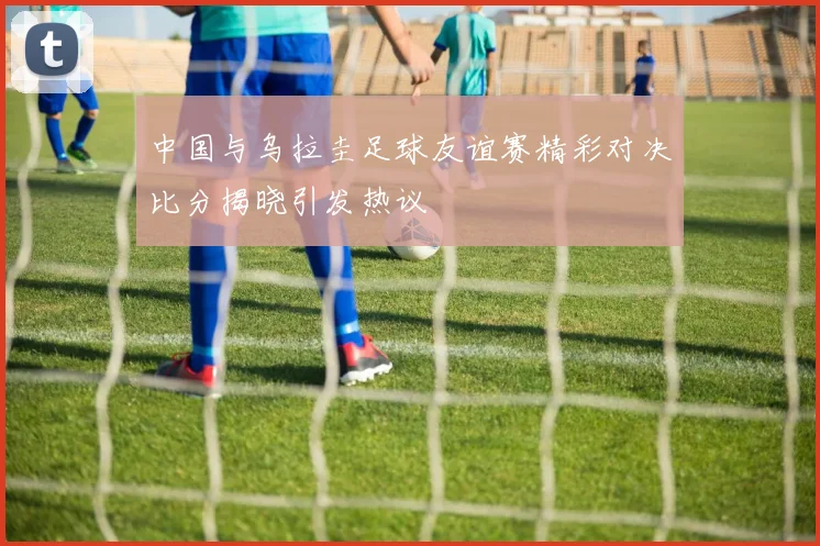 中国与乌拉圭足球友谊赛精彩对决比分揭晓引发热议