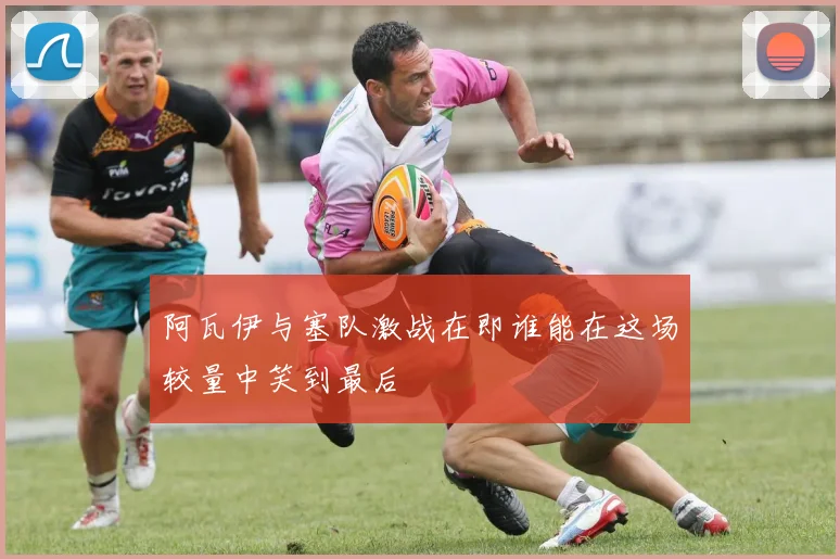 阿瓦伊与塞队激战在即谁能在这场较量中笑到最后