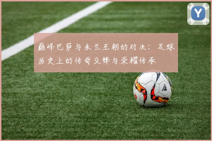 巅峰巴萨与米兰王朝的对决：足球历史上的传奇交锋与荣耀传承