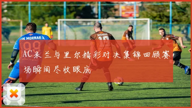 AC米兰与里尔精彩对决集锦回顾赛场瞬间尽收眼底