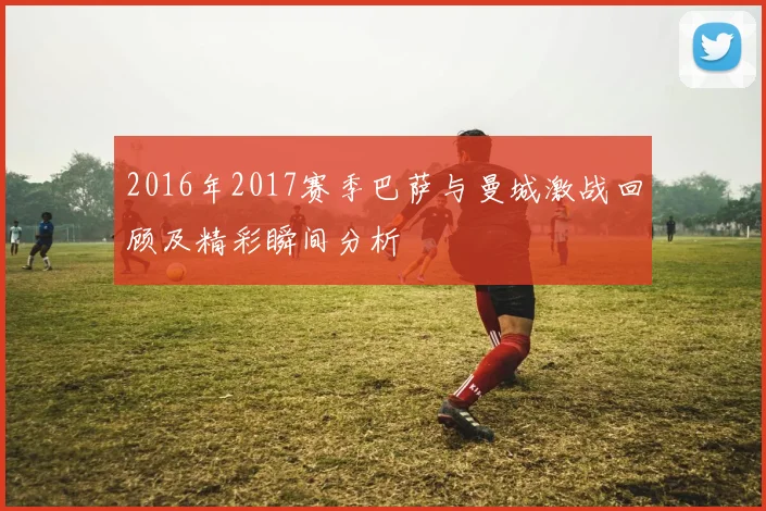 2016年2017赛季巴萨与曼城激战回顾及精彩瞬间分析