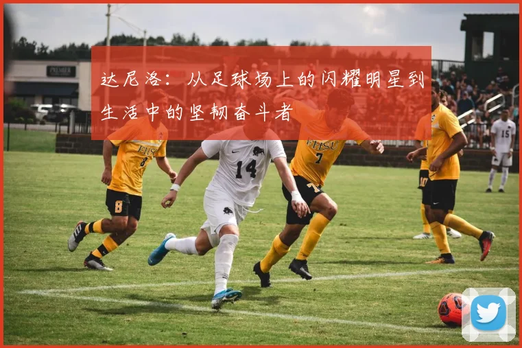 达尼洛：从足球场上的闪耀明星到生活中的坚韧奋斗者