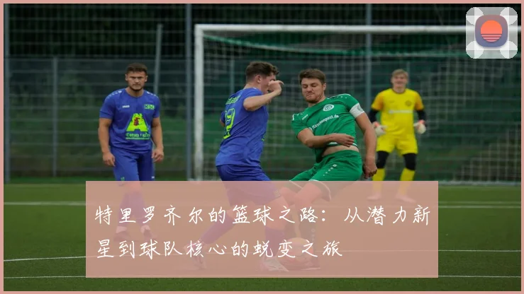 特里罗齐尔的篮球之路：从潜力新星到球队核心的蜕变之旅
