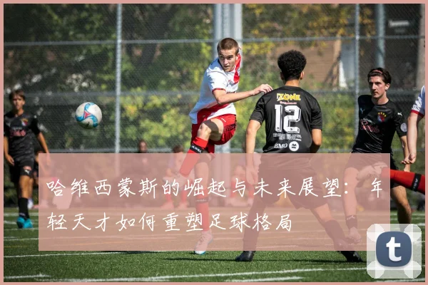 哈维西蒙斯的崛起与未来展望：年轻天才如何重塑足球格局
