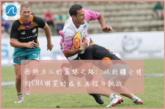 西热力江的篮球之路：从新疆小将到CBA明星的成长历程与挑战