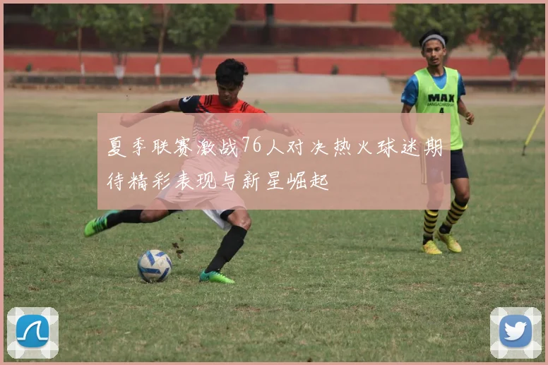 夏季联赛激战76人对决热火球迷期待精彩表现与新星崛起